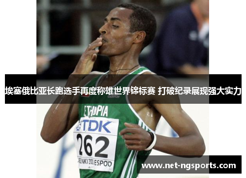埃塞俄比亚长跑选手再度称雄世界锦标赛 打破纪录展现强大实力