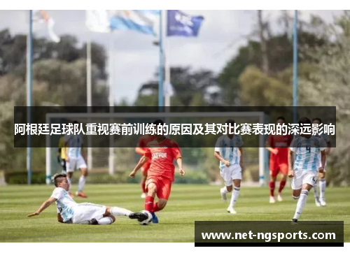 阿根廷足球队重视赛前训练的原因及其对比赛表现的深远影响