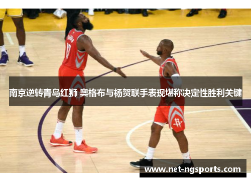 南京逆转青岛红狮 奥格布与杨贺联手表现堪称决定性胜利关键